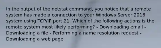 In the output of the netstat command, you notice that a remote system has made a connection to your Windows Server 2016 system using TCP/IP port 21. Which of the following actions is the remote system most likely performing? - Downloading email - Downloading a file - Performing a name resolution request - Downloading a web page