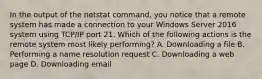 In the output of the netstat command, you notice that a remote system has made a connection to your Windows Server 2016 system using TCP/IP port 21. Which of the following actions is the remote system most likely performing? A. Downloading a file B. Performing a name resolution request C. Downloading a web page D. Downloading email