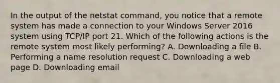 In the output of the netstat command, you notice that a remote system has made a connection to your Windows Server 2016 system using TCP/IP port 21. Which of the following actions is the remote system most likely performing? A. Downloading a file B. Performing a name resolution request C. Downloading a web page D. Downloading email