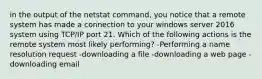 in the output of the netstat command, you notice that a remote system has made a connection to your windows server 2016 system using TCP/IP port 21. Which of the following actions is the remote system most likely performing? -Performing a name resolution request -downloading a file -downloading a web page -downloading email