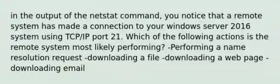 in the output of the netstat command, you notice that a remote system has made a connection to your windows server 2016 system using TCP/IP port 21. Which of the following actions is the remote system most likely performing? -Performing a name resolution request -downloading a file -downloading a web page -downloading email