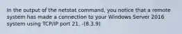 In the output of the netstat command, you notice that a remote system has made a connection to your Windows Server 2016 system using TCP/IP port 21. -(8.3.9)