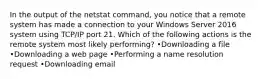 In the output of the netstat command, you notice that a remote system has made a connection to your Windows Server 2016 system using TCP/IP port 21. Which of the following actions is the remote system most likely performing? •Downloading a file •Downloading a web page •Performing a name resolution request •Downloading email