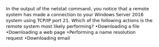 In the output of the netstat command, you notice that a remote system has made a connection to your Windows Server 2016 system using TCP/IP port 21. Which of the following actions is the remote system most likely performing? •Downloading a file •Downloading a web page •Performing a name resolution request •Downloading email