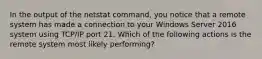 In the output of the netstat command, you notice that a remote system has made a connection to your Windows Server 2016 system using TCP/IP port 21. Which of the following actions is the remote system most likely performing?