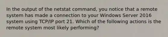 In the output of the netstat command, you notice that a remote system has made a connection to your Windows Server 2016 system using TCP/IP port 21. Which of the following actions is the remote system most likely performing?