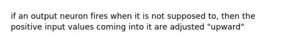 if an output neuron fires when it is not supposed to, then the positive input values coming into it are adjusted "upward"