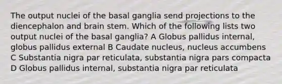 The output nuclei of the basal ganglia send projections to the diencephalon and brain stem. Which of the following lists two output nuclei of the basal ganglia? A Globus pallidus internal, globus pallidus external B Caudate nucleus, nucleus accumbens C Substantia nigra par reticulata, substantia nigra pars compacta D Globus pallidus internal, substantia nigra par reticulata