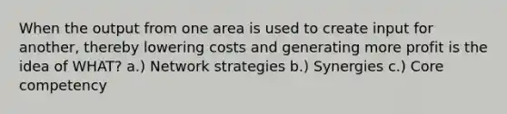 When the output from one area is used to create input for another, thereby lowering costs and generating more profit is the idea of WHAT? a.) Network strategies b.) Synergies c.) Core competency