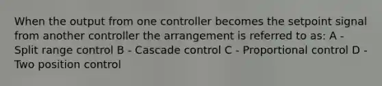 When the output from one controller becomes the setpoint signal from another controller the arrangement is referred to as: A - Split range control B - Cascade control C - Proportional control D - Two position control