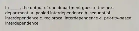 In _____, the output of one department goes to the next department. a. pooled interdependence b. sequential interdependence c. reciprocal interdependence d. priority-based interdependence