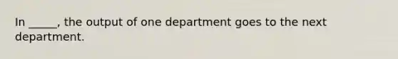 In _____, the output of one department goes to the next department.