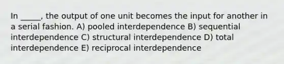 In _____, the output of one unit becomes the input for another in a serial fashion. A) pooled interdependence B) sequential interdependence C) structural interdependence D) total interdependence E) reciprocal interdependence