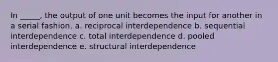 In _____, the output of one unit becomes the input for another in a serial fashion. a. reciprocal interdependence b. sequential interdependence c. total interdependence d. pooled interdependence e. structural interdependence