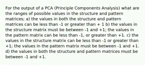 For the output of a PCA (Principle Components Analysis) what are the ranges of possible values in the structure and pattern matrices; a) the values in both the structure and pattern matrices can be less than -1 or greater than + 1 b) the values in the structure matrix must be between -1 and +1; the values in the pattern matrix can be less than -1, or greater than +1. c) the values in the structure matrix can be less than -1 or greater than +1; the values in the pattern matrix must be between -1 and +1. d) the values in both the structure and pattern matrices must be between -1 and +1.