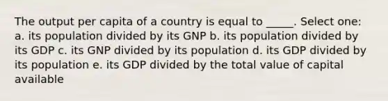 The output per capita of a country is equal to _____. Select one: a. its population divided by its GNP b. its population divided by its GDP c. its GNP divided by its population d. its GDP divided by its population e. its GDP divided by the total value of capital available