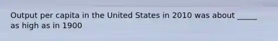 Output per capita in the United States in 2010 was about _____ as high as in 1900