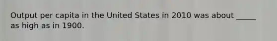 Output per capita in the United States in 2010 was about _____ as high as in 1900.