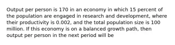 Output per person is 170 in an economy in which 15 percent of the population are engaged in research and​ development, where their productivity is​ 0.002, and the total population size is 100 million. If this economy is on a balanced growth​ path, then output per person in the next period will be​