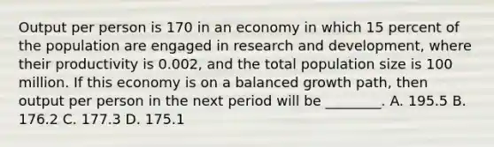 Output per person is 170 in an economy in which 15 percent of the population are engaged in research and​ development, where their productivity is​ 0.002, and the total population size is 100 million. If this economy is on a balanced growth​ path, then output per person in the next period will be​ ________. A. 195.5 B. 176.2 C. 177.3 D. 175.1