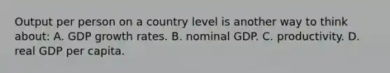 Output per person on a country level is another way to think about: A. GDP growth rates. B. nominal GDP. C. productivity. D. real GDP per capita.