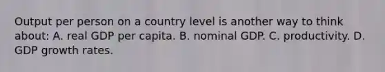 Output per person on a country level is another way to think about: A. real GDP per capita. B. nominal GDP. C. productivity. D. GDP growth rates.