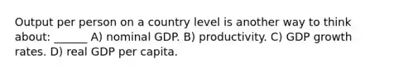 Output per person on a country level is another way to think about: ______ A) nominal GDP. B) productivity. C) GDP growth rates. D) real GDP per capita.