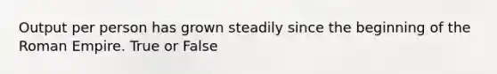 Output per person has grown steadily since the beginning of the Roman Empire. True or False