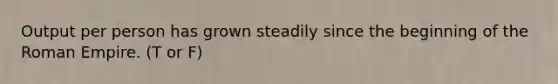 Output per person has grown steadily since the beginning of the Roman Empire. (T or F)