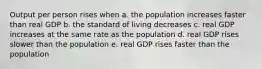 Output per person rises when a. the population increases faster than real GDP b. the standard of living decreases c. real GDP increases at the same rate as the population d. real GDP rises slower than the population e. real GDP rises faster than the population