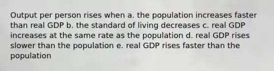 Output per person rises when a. the population increases faster than real GDP b. the standard of living decreases c. real GDP increases at the same rate as the population d. real GDP rises slower than the population e. real GDP rises faster than the population