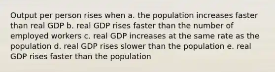 Output per person rises when a. the population increases faster than real GDP b. real GDP rises faster than the number of employed workers c. real GDP increases at the same rate as the population d. real GDP rises slower than the population e. real GDP rises faster than the population