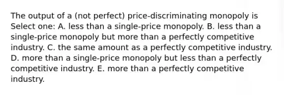 The output of a (not perfect) price-discriminating monopoly is Select one: A. less than a single-price monopoly. B. less than a single-price monopoly but more than a perfectly competitive industry. C. the same amount as a perfectly competitive industry. D. more than a single-price monopoly but less than a perfectly competitive industry. E. more than a perfectly competitive industry.