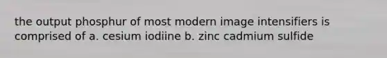 the output phosphur of most modern image intensifiers is comprised of a. cesium iodiine b. zinc cadmium sulfide