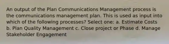 An output of the Plan Communications Management process is the communications management plan. This is used as input into which of the following processes? Select one: a. Estimate Costs b. Plan Quality Management c. Close project or Phase d. Manage Stakeholder Engagement