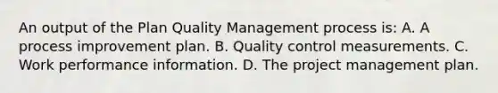 An output of the Plan Quality Management process is: A. A process improvement plan. B. Quality control measurements. C. Work performance information. D. The project management plan.