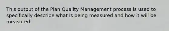 This output of the Plan Quality Management process is used to specifically describe what is being measured and how it will be measured: