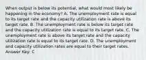 When output is below its potential, what would most likely be happening in the economy? A. The unemployment rate is equal to its target rate and the capacity utilization rate is above its target rate. B. The unemployment rate is below its target rate and the capacity utilization rate is equal to its target rate. C. The unemployment rate is above its target rate and the capacity utilization rate is equal to its target rate. D. The unemployment and capacity utilization rates are equal to their target rates. Answer Key: C