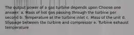 The output power of a gas turbine depends upon Choose one answer. a. Mass of hot gas passing through the turbine per second b. Temperature at the turbine inlet c. Mass of the unit d. Slippage between the turbine and compressor e. Turbine exhaust temperature