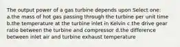 The output power of a gas turbine depends upon Select one: a.the mass of hot gas passing through the turbine per unit time b.the temperature at the turbine inlet in Kelvin c.the drive gear ratio between the turbine and compressor d.the difference between inlet air and turbine exhaust temperature