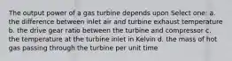 The output power of a gas turbine depends upon Select one: a. the difference between inlet air and turbine exhaust temperature b. the drive gear ratio between the turbine and compressor c. the temperature at the turbine inlet in Kelvin d. the mass of hot gas passing through the turbine per unit time