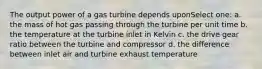 The output power of a gas turbine depends uponSelect one: a. the mass of hot gas passing through the turbine per unit time b. the temperature at the turbine inlet in Kelvin c. the drive gear ratio between the turbine and compressor d. the difference between inlet air and turbine exhaust temperature