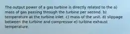 The output power of a gas turbine is directly related to the a) mass of gas passing through the turbine per second. b) temperature at the turbine inlet. c) mass of the unit. d) slippage between the turbine and compressor e) turbine exhaust temperature.