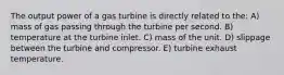 The output power of a gas turbine is directly related to the: A) mass of gas passing through the turbine per second. B) temperature at the turbine inlet. C) mass of the unit. D) slippage between the turbine and compressor. E) turbine exhaust temperature.