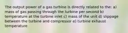 The output power of a gas turbine is directly related to the: a) mass of gas passing through the turbine per second b) temperature at the turbine inlet c) mass of the unit d) slippage between the turbine and compressor e) turbine exhaust temperature