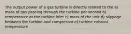 The output power of a gas turbine is directly related to the a) mass of gas passing through the turbine per second b) temperature at the turbine inlet c) mass of the unit d) slippage between the turbine and compressor e) turbine exhaust temperature