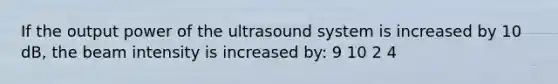 If the output power of the ultrasound system is increased by 10 dB, the beam intensity is increased by: 9 10 2 4