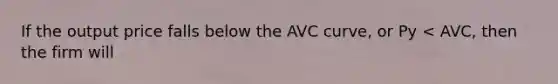 If the output price falls below the AVC curve, or Py < AVC, then the firm will