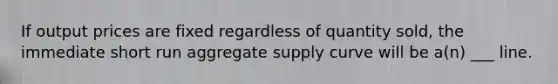 If output prices are fixed regardless of quantity sold, the immediate short run aggregate supply curve will be a(n) ___ line.