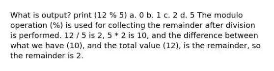 What is output? print (12 % 5) a. 0 b. 1 c. 2 d. 5 The modulo operation (%) is used for collecting the remainder after division is performed. 12 / 5 is 2, 5 * 2 is 10, and the difference between what we have (10), and the total value (12), is the remainder, so the remainder is 2.